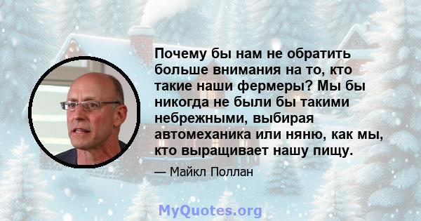 Почему бы нам не обратить больше внимания на то, кто такие наши фермеры? Мы бы никогда не были бы такими небрежными, выбирая автомеханика или няню, как мы, кто выращивает нашу пищу.