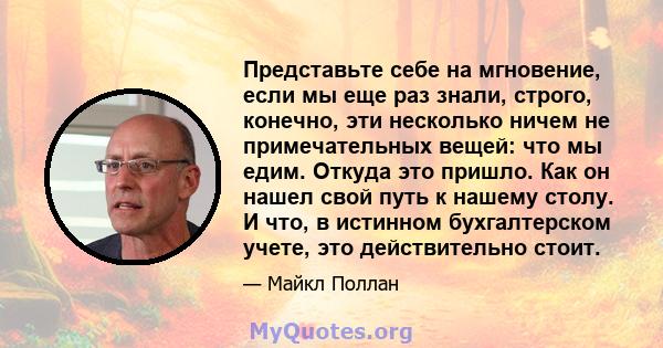 Представьте себе на мгновение, если мы еще раз знали, строго, конечно, эти несколько ничем не примечательных вещей: что мы едим. Откуда это пришло. Как он нашел свой путь к нашему столу. И что, в истинном бухгалтерском