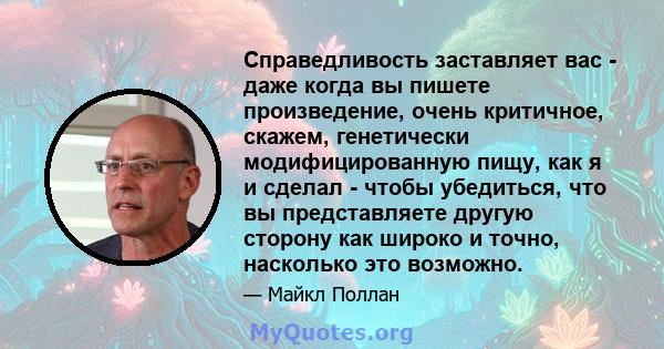 Справедливость заставляет вас - даже когда вы пишете произведение, очень критичное, скажем, генетически модифицированную пищу, как я и сделал - чтобы убедиться, что вы представляете другую сторону как широко и точно,