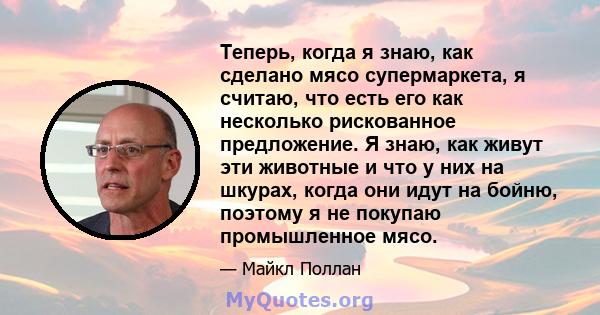 Теперь, когда я знаю, как сделано мясо супермаркета, я считаю, что есть его как несколько рискованное предложение. Я знаю, как живут эти животные и что у них на шкурах, когда они идут на бойню, поэтому я не покупаю