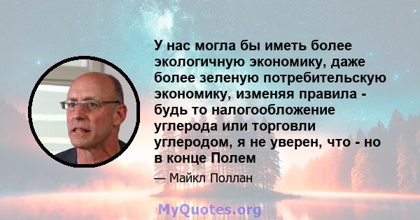 У нас могла бы иметь более экологичную экономику, даже более зеленую потребительскую экономику, изменяя правила - будь то налогообложение углерода или торговли углеродом, я не уверен, что - но в конце Полем