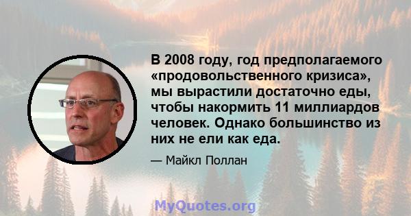 В 2008 году, год предполагаемого «продовольственного кризиса», мы вырастили достаточно еды, чтобы накормить 11 миллиардов человек. Однако большинство из них не ели как еда.