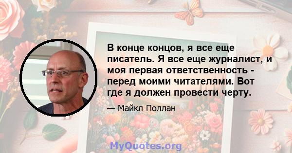 В конце концов, я все еще писатель. Я все еще журналист, и моя первая ответственность - перед моими читателями. Вот где я должен провести черту.