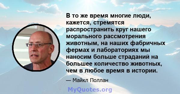 В то же время многие люди, кажется, стремятся распространить круг нашего морального рассмотрения животным, на наших фабричных фермах и лабораториях мы наносим больше страданий на большее количество животных, чем в любое 