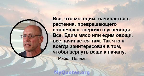 Все, что мы едим, начинается с растения, превращающего солнечную энергию в углеводы. Все. Едим мясо или едим овощи, все начинается там. Так что я всегда заинтересован в том, чтобы вернуть вещи к началу.