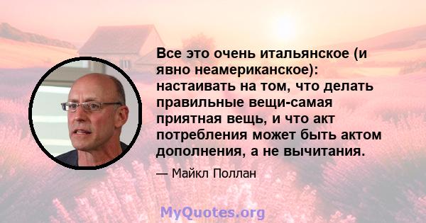 Все это очень итальянское (и явно неамериканское): настаивать на том, что делать правильные вещи-самая приятная вещь, и что акт потребления может быть актом дополнения, а не вычитания.