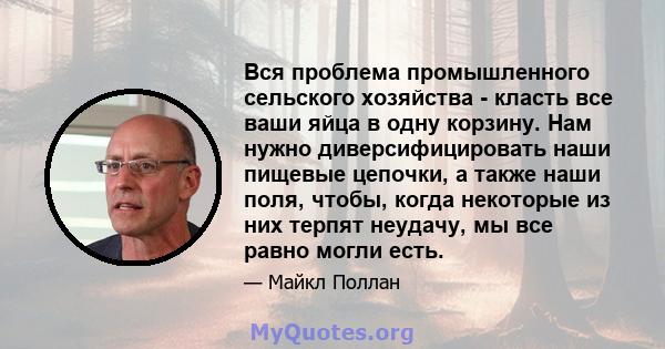 Вся проблема промышленного сельского хозяйства - класть все ваши яйца в одну корзину. Нам нужно диверсифицировать наши пищевые цепочки, а также наши поля, чтобы, когда некоторые из них терпят неудачу, мы все равно могли 