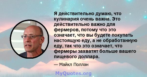 Я действительно думаю, что кулинария очень важна. Это действительно важно для фермеров, потому что это означает, что вы будете покупать настоящую еду, а не обработанную еду, так что это означает, что фермеры захватят