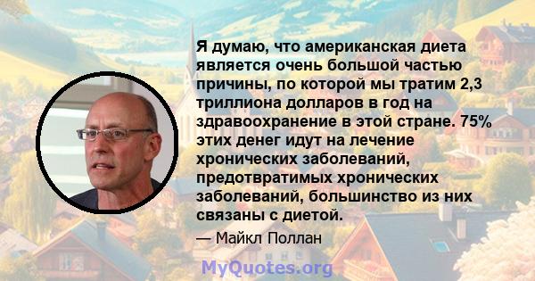 Я думаю, что американская диета является очень большой частью причины, по которой мы тратим 2,3 триллиона долларов в год на здравоохранение в этой стране. 75% этих денег идут на лечение хронических заболеваний,