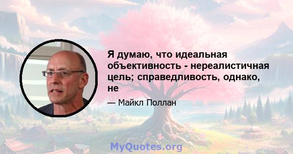 Я думаю, что идеальная объективность - нереалистичная цель; справедливость, однако, не