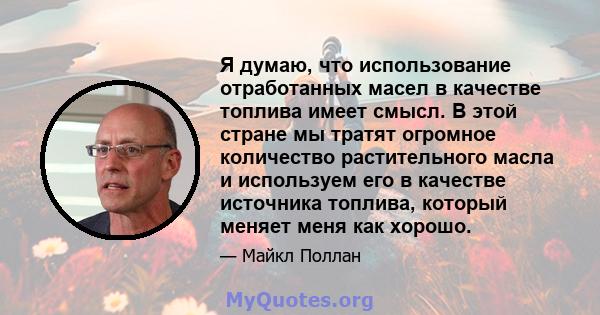 Я думаю, что использование отработанных масел в качестве топлива имеет смысл. В этой стране мы тратят огромное количество растительного масла и используем его в качестве источника топлива, который меняет меня как хорошо.