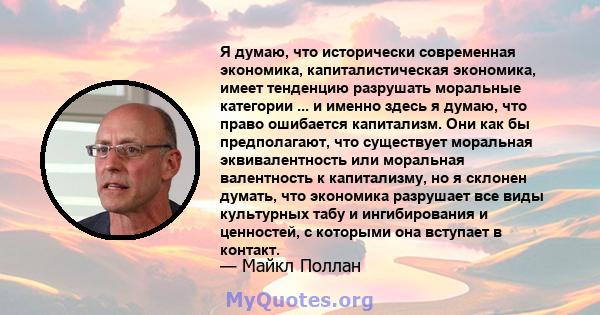 Я думаю, что исторически современная экономика, капиталистическая экономика, имеет тенденцию разрушать моральные категории ... и именно здесь я думаю, что право ошибается капитализм. Они как бы предполагают, что