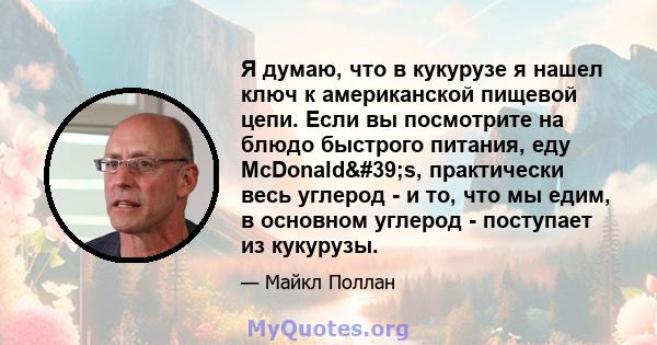 Я думаю, что в кукурузе я нашел ключ к американской пищевой цепи. Если вы посмотрите на блюдо быстрого питания, еду McDonald's, практически весь углерод - и то, что мы едим, в основном углерод - поступает из