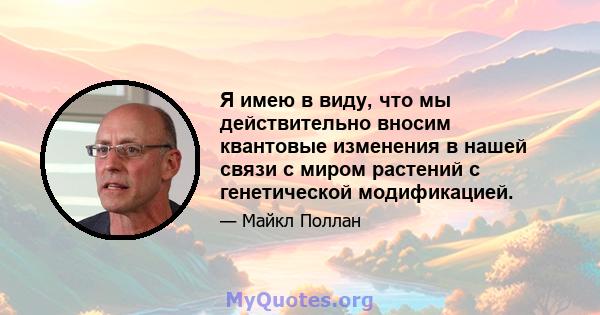 Я имею в виду, что мы действительно вносим квантовые изменения в нашей связи с миром растений с генетической модификацией.