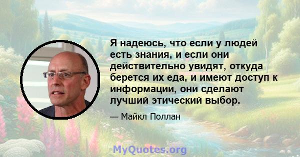 Я надеюсь, что если у людей есть знания, и если они действительно увидят, откуда берется их еда, и имеют доступ к информации, они сделают лучший этический выбор.