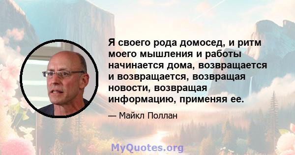 Я своего рода домосед, и ритм моего мышления и работы начинается дома, возвращается и возвращается, возвращая новости, возвращая информацию, применяя ее.