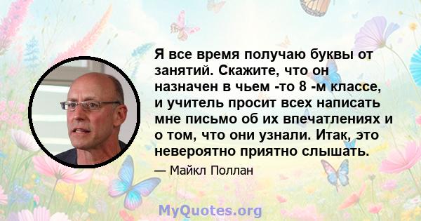 Я все время получаю буквы от занятий. Скажите, что он назначен в чьем -то 8 -м классе, и учитель просит всех написать мне письмо об их впечатлениях и о том, что они узнали. Итак, это невероятно приятно слышать.