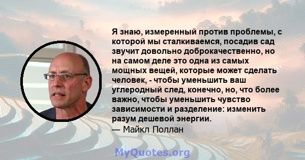 Я знаю, измеренный против проблемы, с которой мы сталкиваемся, посадив сад звучит довольно доброкачественно, но на самом деле это одна из самых мощных вещей, которые может сделать человек, - чтобы уменьшить ваш