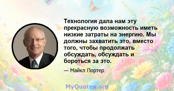 Технология дала нам эту прекрасную возможность иметь низкие затраты на энергию. Мы должны захватить это, вместо того, чтобы продолжать обсуждать, обсуждать и бороться за это.