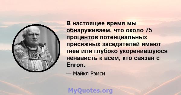 В настоящее время мы обнаруживаем, что около 75 процентов потенциальных присяжных заседателей имеют гнев или глубоко укоренившуюся ненависть к всем, кто связан с Enron.