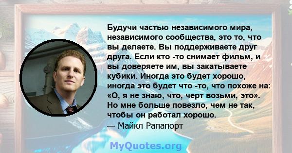 Будучи частью независимого мира, независимого сообщества, это то, что вы делаете. Вы поддерживаете друг друга. Если кто -то снимает фильм, и вы доверяете им, вы закатываете кубики. Иногда это будет хорошо, иногда это