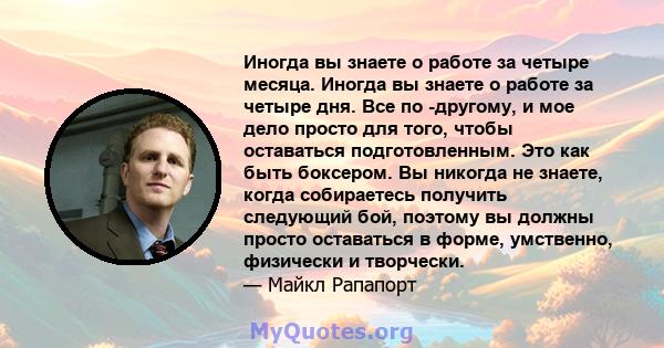 Иногда вы знаете о работе за четыре месяца. Иногда вы знаете о работе за четыре дня. Все по -другому, и мое дело просто для того, чтобы оставаться подготовленным. Это как быть боксером. Вы никогда не знаете, когда