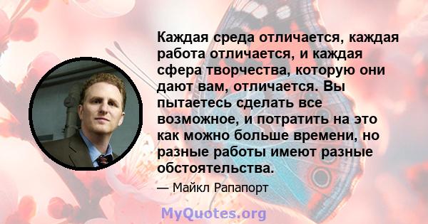 Каждая среда отличается, каждая работа отличается, и каждая сфера творчества, которую они дают вам, отличается. Вы пытаетесь сделать все возможное, и потратить на это как можно больше времени, но разные работы имеют