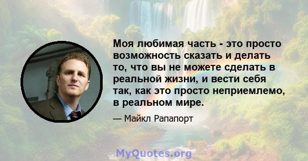 Моя любимая часть - это просто возможность сказать и делать то, что вы не можете сделать в реальной жизни, и вести себя так, как это просто неприемлемо, в реальном мире.