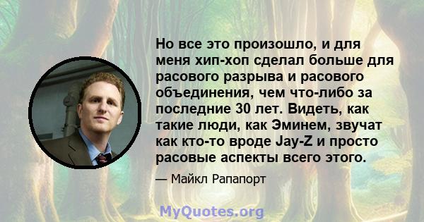 Но все это произошло, и для меня хип-хоп сделал больше для расового разрыва и расового объединения, чем что-либо за последние 30 лет. Видеть, как такие люди, как Эминем, звучат как кто-то вроде Jay-Z и просто расовые