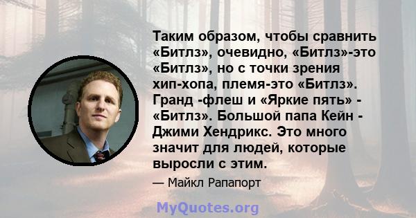 Таким образом, чтобы сравнить «Битлз», очевидно, «Битлз»-это «Битлз», но с точки зрения хип-хопа, племя-это «Битлз». Гранд -флеш и «Яркие пять» - «Битлз». Большой папа Кейн - Джими Хендрикс. Это много значит для людей,