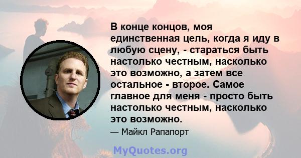 В конце концов, моя единственная цель, когда я иду в любую сцену, - стараться быть настолько честным, насколько это возможно, а затем все остальное - второе. Самое главное для меня - просто быть настолько честным,