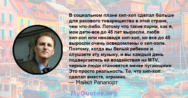 В социальном плане хип-хоп сделал больше для расового товарищества в этой стране, чем что-либо. Потому что такие парни, как я, мои дети-все до 45 лет выросли, любя хип-хоп или ненавидя хип-хоп, но все до 45 выросли