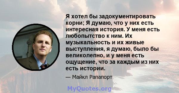 Я хотел бы задокументировать корни; Я думаю, что у них есть интересная история. У меня есть любопытство к ним. Их музыкальность и их живые выступления, я думаю, было бы великолепно, и у меня есть ощущение, что за каждым 