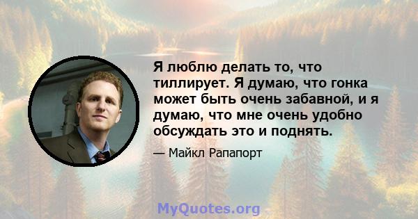 Я люблю делать то, что тиллирует. Я думаю, что гонка может быть очень забавной, и я думаю, что мне очень удобно обсуждать это и поднять.