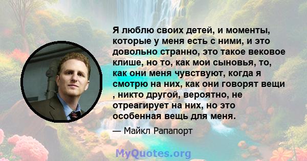 Я люблю своих детей, и моменты, которые у меня есть с ними, и это довольно странно, это такое вековое клише, но то, как мои сыновья, то, как они меня чувствуют, когда я смотрю на них, как они говорят вещи , никто