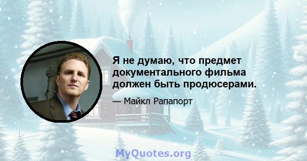 Я не думаю, что предмет документального фильма должен быть продюсерами.