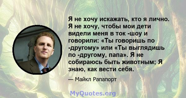 Я не хочу искажать, кто я лично. Я не хочу, чтобы мои дети видели меня в ток -шоу и говорили: «Ты говоришь по -другому» или «Ты выглядишь по -другому, папа». Я не собираюсь быть животным; Я знаю, как вести себя.