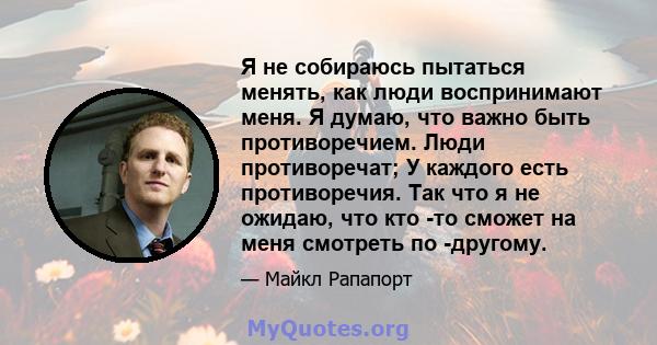 Я не собираюсь пытаться менять, как люди воспринимают меня. Я думаю, что важно быть противоречием. Люди противоречат; У каждого есть противоречия. Так что я не ожидаю, что кто -то сможет на меня смотреть по -другому.