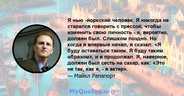 Я нью -йоркский человек. Я никогда не старался говорить с прессой, чтобы изменить свою личность - я, вероятно, должен был. Слишком поздно. Но когда я впервые начал, я сказал: «Я буду оставаться таким. Я буду таким