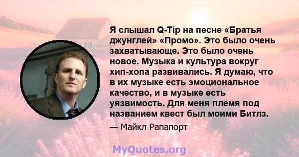 Я слышал Q-Tip на песне «Братья джунглей» «Промо». Это было очень захватывающе. Это было очень новое. Музыка и культура вокруг хип-хопа развивались. Я думаю, что в их музыке есть эмоциональное качество, и в музыке есть