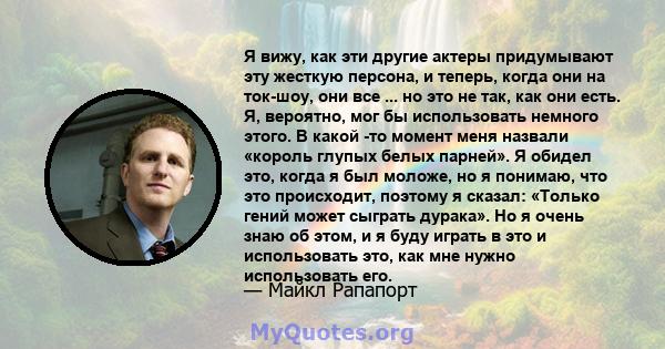 Я вижу, как эти другие актеры придумывают эту жесткую персона, и теперь, когда они на ток-шоу, они все ... но это не так, как они есть. Я, вероятно, мог бы использовать немного этого. В какой -то момент меня назвали