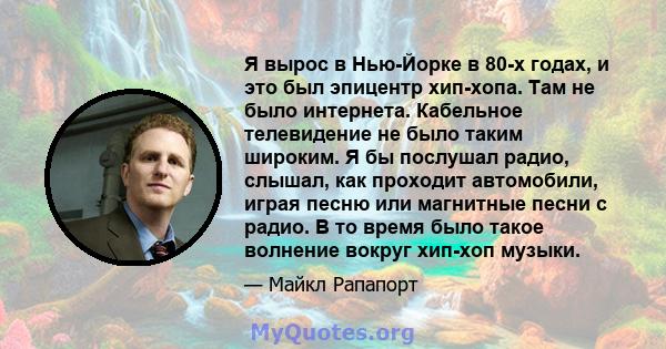 Я вырос в Нью-Йорке в 80-х годах, и это был эпицентр хип-хопа. Там не было интернета. Кабельное телевидение не было таким широким. Я бы послушал радио, слышал, как проходит автомобили, играя песню или магнитные песни с