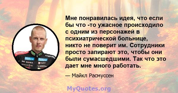 Мне понравилась идея, что если бы что -то ужасное происходило с одним из персонажей в психиатрической больнице, никто не поверит им. Сотрудники просто запирают это, чтобы они были сумасшедшими. Так что это дает мне