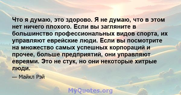 Что я думаю, это здорово. Я не думаю, что в этом нет ничего плохого. Если вы загляните в большинство профессиональных видов спорта, их управляют еврейские люди. Если вы посмотрите на множество самых успешных корпораций