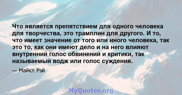 Что является препятствием для одного человека для творчества, это трамплин для другого. И то, что имеет значение от того или иного человека, так это то, как они имеют дело и на него влияют внутренний голос обвинений и