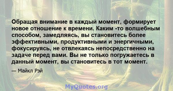 Обращая внимание в каждый момент, формирует новое отношение к времени. Каким -то волшебным способом, замедляясь, вы становитесь более эффективными, продуктивными и энергичными, фокусируясь, не отвлекаясь непосредственно 