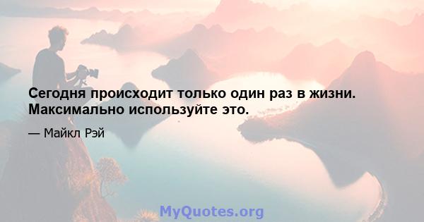 Сегодня происходит только один раз в жизни. Максимально используйте это.