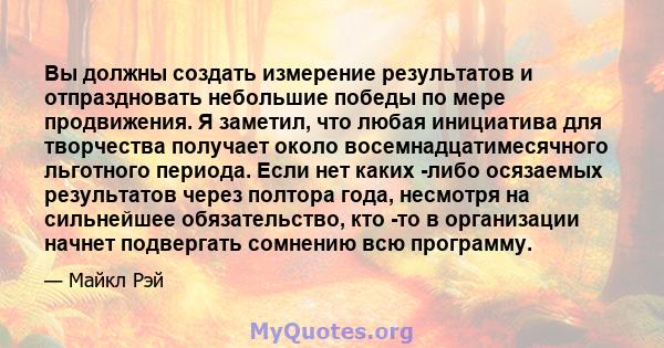 Вы должны создать измерение результатов и отпраздновать небольшие победы по мере продвижения. Я заметил, что любая инициатива для творчества получает около восемнадцатимесячного льготного периода. Если нет каких -либо