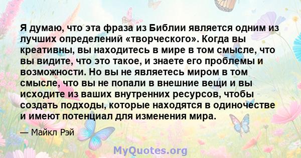 Я думаю, что эта фраза из Библии является одним из лучших определений «творческого». Когда вы креативны, вы находитесь в мире в том смысле, что вы видите, что это такое, и знаете его проблемы и возможности. Но вы не