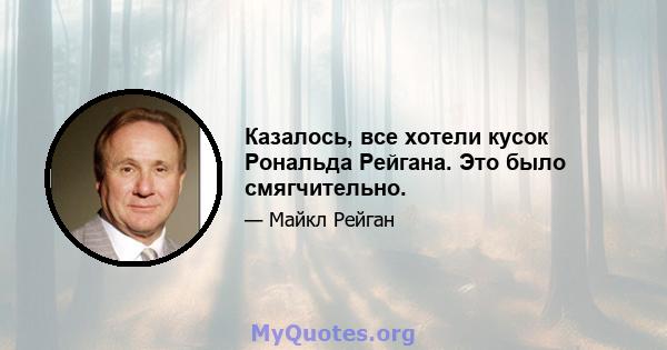 Казалось, все хотели кусок Рональда Рейгана. Это было смягчительно.